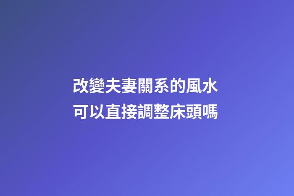 改變夫妻關系的風水 可以直接調整床頭嗎